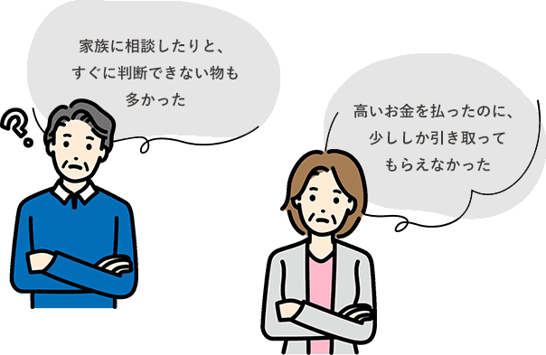 家族に相談したりと、すぐに判断できない物も多かった,高いお金を払ったのに、少ししか引き取ってもらえなかった