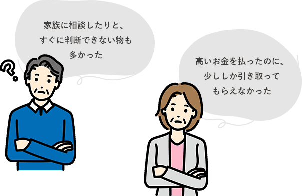 家族に相談したりと、すぐに判断できない物も多かった,高いお金を払ったのに、少ししか引き取ってもらえなかった
